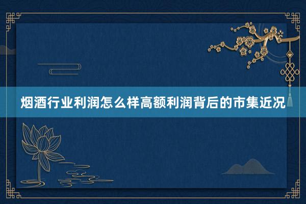 烟酒行业利润怎么样高额利润背后的市集近况